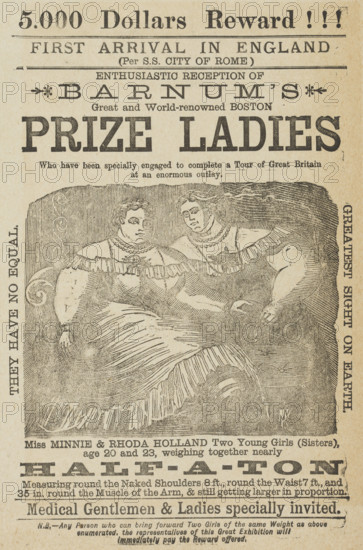 5,000 dollars reward! First Arrival in England...Enthusiastic Reception of Barnum's Great and World-renowned Boston Prize Ladies, c1885. '...Who have been specially engaged to complete a Tour of Great Britain at an enormous outlay. Miss Minnie & Rhoda Holland Two Young Girls (Sisters), age 20 and 23, weighing together nearly half-a-ton...Medical Gentlemen & Ladies specially invited. They Have No Equal. Greatest Sight on Earth...Any Person who can bring forward Two Girls of the same Weight as above enumerated, the representatives of this Great Exhibition will immediately pay the Reward offered'. P. T. Barnum's two 'fat lady' sisters were exhibited by P. T. Barnum as an attraction. Showmanship was a hard business. People and animals with unusual characteristics were ruthlessly exploited and there was little care for them once they lost their popularity with the audience.