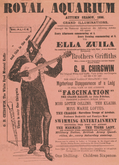 'G. H. Chirgwin, The White Eyed Musical Kaffir', 1886. 'Grand Illuminations...Amongst the Numerous Attractions the following Artistes will appear...Ella Zuila, the Australian Funambulist and Heroine of the Lofty Wire, A truly Marvellous Performance; Brothers Griffiths, With a volume of New Comicalities and their Original Blondin Donkey; G. H. Chirgwin, The Original White-eyed Kaffir. There is only one Chirgwin and this is the man; The Great Parisian Sensation - "The Mysterious Disappearance of a Lady in Full View of the Audience; "Fascination", the Grand Ballet by John D'Auban...The Craggs - Marvellous Troupe of Acrobats...Professor Beckwith and Family's New Swimming Entertainment, introducing their Comic Boat Accident; The Mermaid, the Tiger Lady, and numerous other amusements and attractions!!!' Illustrated advertisement for the autumn season at the Royal Aquarium in London, listing performances by illusionists, dancers and musicians. Chirgwin was a British music hall comedian and si...