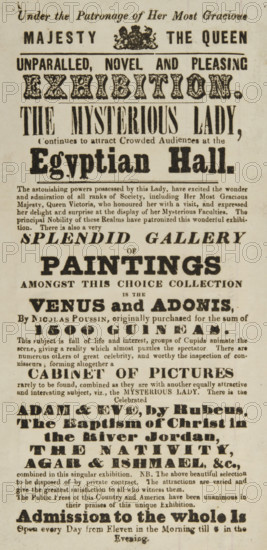 The Mysterious Lady continues to attract Crowded Audiences at the Egyptian Hall, 1845. 'Unparalled [sic], Novel and Pleasing Exhibition...The astonishing powers possessed by this Lady, have excited the wonder and admiration of all ranks of Society, including Her Most Gracious Majesty, Queen Victoria, who honoured her with a visit, and expressed her delight and surprise at the display of her Mysterious Faculties...There is also a very Splendid Gallery of Paintings - Amongst this Choice Collection is the Venus and Adonis, by Nicolas Poussin...Cabinet of Pictures...Adam & Eve, by Rubens...The Baptism of Christ in the River Jordan, The Nativity, Agar & Ishmael, &c.' The Mysterious Lady would sit with her back to the audience, and when dice were thrown by volunteers she could say what number was on them without any possible way of seeing them. She was also able to repeat words which were whispered far away from her with accuracy.