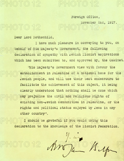 The Balfour Declaration, 1917. The 'Balfour Declaration' is a fundamental document in the history of the state of Israel. As British Foreign Secretary, Balfour wrote on 2 November 1917 to Lord Rothschild, a leader of the British Jewish community, declaring that the British government would use its best endeavours to establish a national home for the Jewish people in Palestine, subject to the rights of existing non-Jewish communities in Palestine. 'Dear Lord Rothschild, I have much pleasure in conveying to you, on behalf of His Majesty's Government, the following declaration of sympathy with Jewish Zionist aspirations which has been submitted to, and approved by, the Cabinet. "His Majesty's Government view with favour the establishment in Palestine of a national home for the Jewish people, and will use their best endeavours to facilitate the achievement of this object, it being clearly understood that nothing shall be done which may prejudice the civil and religious rights of existing n...