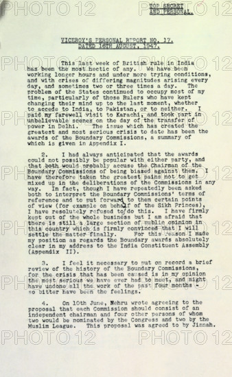 The final personal report of the last Viceroy of India, Lord Mountbatten of Burma, 1947. The report is dated 16 August 1947, immediately after the end of British rule in India. 'Top Secret and Personal. This last week of British rule in India has been the most hectic of any. We have been working longer hours and under more trying conditions, and with crises of differing magnitudes arising every day, and sometimes two or three times a day. The problem of the States continued to occupy most of my time, particularly of those Rulers who have kept changing their mind up to the last moment, whether to accede to India, to Pakistan, or to neither. I paid my farewell visit to Karachi, and took part in unbelievable scenes on the day of the transfer of power in Delhi. The issue which has created the greatest and most serious crisis to date has been the awards of the Boundary Commissions, a summary of which is given in appendix I.'