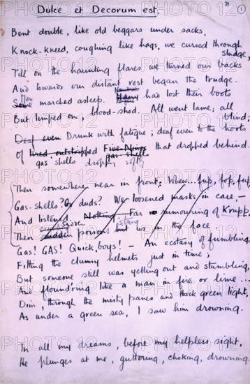 'Dulce et Decorum Est', poem by Wilfred Owen, 1918. Wilfred Owen is now universally regarded as the most important of the war poets, although few of his poems were published during the war itself. This is the autograph manuscript of one of his most vivid and biting poems, 'Dulce et Decorum Est' which was written a few weeks before his death, which occurred only a week before the Armistice. The title refers to an old motto, 'Dulce et decorum est Pro patria mori', (It is sweet and fitting to lay down one's life for one's country). 'Bent double, like old beggars under sacks, Knock-kneed, coughing like hags, we cursed through sludge, Till on the haunting flares we turned our backs, And towards our distant rest began to trudge. Men marched asleep. Many had lost their boots, But limped on, blood-shod. All went lame; all blind; Drunk with fatigue; deaf even to the hoots Of gas-shells dropping softly behind. Gas! GAS! Quick, boys! - An ecstasy of fumbling, Fitting the clumsy helmets just in ti...