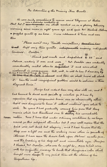 The Adventure of the Missing Three Quarter, by Sir Arthur Conan Doyle, c1904. This is an autograph fair copy of the story, first published in the Strand Magazine for August 1904, and reprinted in 1905 in "The Return of Sherlock Holmes". 'We were fairly accustomed to receive weird telegrams at Baker Street but I have a particular recollection of one which reached us on a gloomy February morning some or eight years ago, and gave Mr. Sherlock Holmes a puzzled quarter of an hour. It was addressed to him, and ran thus: Please await me. Terrible misfortune. Right wing three-quarter missing, indispensable to-morrow. OVERTON. "Strand postmark, and dispatched ten thirty-six," said Holmes, reading it over and over. "Mr. Overton was evidently considerably excited when he sent it, and somewhat incoherent in consequence. Well, well, he will be here, I daresay, by the time I have looked through the Times, and then we shall know all about it. Even the most insignificant problem would be welcome in th...