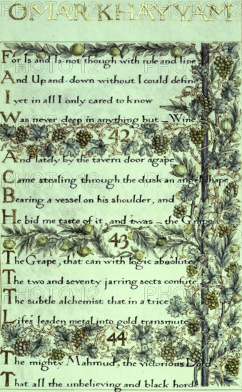 The Rubáiyát of Omar Khayyám, the English version, 1859. The calligraphy was written by William Morris and decorated by him with delicately painted and illuminated borders of foliage, flowers, fruit, etc. '[41]. For Is and Is-not though with rule and line, And, Up-and-down without, I could define,  I yet in all I only cared to know,  Was never deep in anything but - Wine. 42. And lately, by the tavern door agape, Came stealing through the dusk an angel shape,  Bearing a vessel on his shoulder, and He bid me taste of it; and 'twas - the Grape! 43. The Grape, that can with logic absolute The Two-and-Seventy jarring sects confute: The subtle alchemist that in a trice, Life's leaden metal into gold transmute. 44. The mighty Mahmud, the victorious Lord, That all the misbelieving and black horde...(Of Fears and Sorrows that infest the Soul Scatters and slays with his enchanted Sword)'.