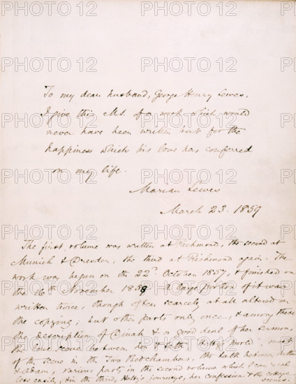 Dedication from George Eliot (Marian Lewes) to her partner, George Henry Lewes, in Vol I of "Adam Bede", 1859; followed by a note on the composition of the book. 'To my dear husband, George Henry Lewes, I give this M.S. [manuscript] of a work which would never have been written but for the happiness  which his love has conferred on my life. Marian Lewes, March 23, 1859. The first volume was written at Richmond, the second at Munich & Dresden, the third at Richmond again. The work was begun on the 22nd October 1857, and finished on the 16th November 1858. A large portion of it was written twice, though often scarcely at all altered in the copying; but other parts only once, and among these the description of Dinah and a good deal of her sermon. The love scene between her & Seth, "Hetty's World", most of the scene in the Two Bedchambers, the talk between Arthur & Adam, various parts in the second volume which I can recal less easily, & in the third, Hetty's journeys, her confession & the...