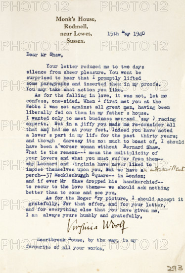 Letter of admiration and love from Virginia Woolf to George Bernard Shaw, 1940. 'Monk's House, Rodmell, near Lewes, Sussex. 15th May 1940. Dear Mr Shaw, Your letter reduced me to two days of silence from sheer pleasure. You wont be surprised to hear that I promptly lifted some paragraphs and inserted them in my proofs. You may take what action you like. As for the falling in love, it was not, let me confess, one-sided. When I first met you at the Webbs I was set against all great men, having been liberally fed on them in my father's house...But in a jiffy you made me re-consider all that and had me at your feet. Indeed you have acted a lover's part in my life for the past thirty years; and though daresay its not much to boast of, I should have been a worser woman without Bernard Shaw. That is the reason...why Leonard [Woolf] and Virginia have never liked to impose themselves upon you. But...if ever Mr Shaw dropped his handkerchief-to recur to the love theme-we should ask nothing better...