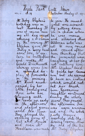 Hyde Park Gate News, family magazine produced by Virginia Woolf and Vanessa Bell, 1891-1892. Page from a magazine by Vanessa Stephen (afterwards Bell, painter) and her sister Adeline Virginia Stephen (afterwards Woolf, novelist). 'Mr. Thoby Stephen's birthday was on last Thursday. It was of course raining all day except during 2 or 3 hours in the evening. Mrs. Stephen gave Mr. Thoby a very handsome box, to contain his butterflies and moths. Mr. Gerald Duckworth always gives him a splendid display of fireworks in the evening. Mrs. Hunt accompanied by her little family and those who are staying with her came up early in the afternoon and played games until tea-time. They played the exciting game of "Cat and Mouse" and even Mr. Headlam was made to join. He caused great amusement by sitting down in a chair when he was mouse and allowing Miss Stillman who was cat to run round and round after him thinking that the juveniles were laughing at her for not catching him. Mrs. Stephen tried to gui...