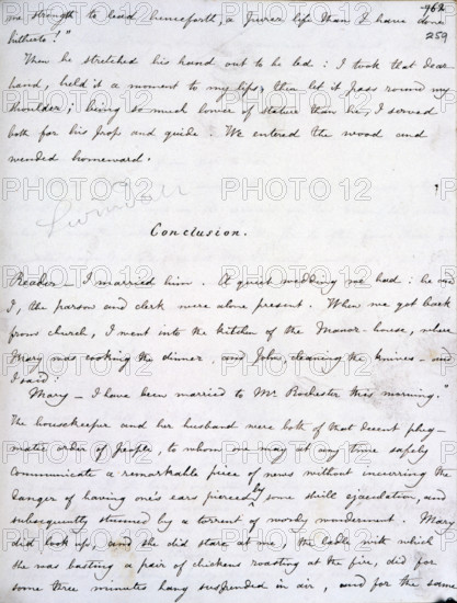 Manuscript of "Jane Eyre", 1846. Jane Eyre's love for Edward Rochester, the two main characters of the book, was returned, and after much dramatic incident the couple are finally reunited. The last passage of the manuscript includes the unforgettable phrase: 'Reader - I married him.' First published in 1846, "Jane Eyre", was one of Charlotte Bronte's most successful books. '...Conclusion...A quiet wedding we had; he and I, the parson and clerk were alone present. When we got back from church, I went into the kitchen of the manor-house, where Mary was cooking the dinner and John cleaning the knives, and I said: "Mary, I have been married to Mr. Rochester this morning." The housekeeper and her husband were both of that decent phlegmatic order of people, to whom one may at any time safely communicate a remarkable piece of news without incurring the danger of having one's ears pierced by some shrill ejaculation, and subsequently stunned by a torrent of wordy wonderment. Mary did look up, ...