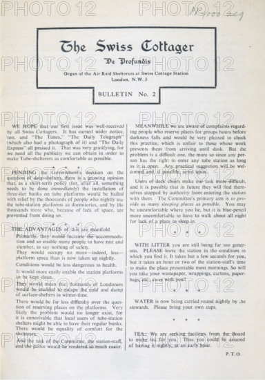 The Swiss Cottager, De Profundis, Organ of Air Raid Shelterers, 1940. A free magazine published by a committee elected by the people who regularly took shelter in Swiss Cottage underground station at the height of the bombing of London in 1940. The committee negotiated with the authorities for an improvement in facilities for the shelterers. Subjects discussed include: the placing of three-tier bunk beds on underground station platforms; the use of deck chairs; littering; and the provision of tea and drinking water. Thousands of Londoners used underground stations to sleep in at night. Such magazines, published during the Second World War by local groups such as air raid wardens and fire fighters, vividly evoke life on the 'home front' at this time. The subtitle 'De Profundis' (Out of the depths) may refer to Psalm 130 in the Bible.