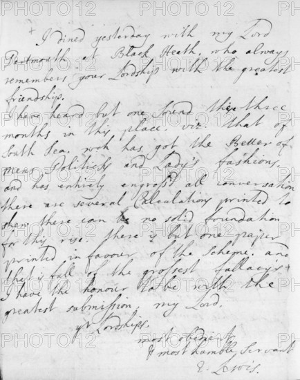 Letter commenting on South Sea mania, 1720. This letter of April 1720 from Erasmus Lewis to Robert Harley, 1st Earl of Oxford, comments on the South Sea mania gripping the country at that time. Lewis writes: 'I have heard but one sound these three months in this place, viz. that of South Sea, wch has got the Better of Mens Politicks and Lady's fashions, and has entirely engross'd all conversation'. At the top of the page Lewis notes: 'I dined yesterday with my Lord Dartmouth at Black Heath, who always remembers your Lordship with the greatest friendship.' And the letter ends: 'There are several Calculations printed to shew there can be no solid foundation for this rise. There is but one paper printed in favour of the scheme, and that is full of the grossest fallacy's. I have the honour to be with the greatest submission, my Lord, yr. Lordship's most obedient & most humble servant. E. Lewis'.