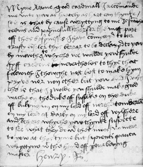 Holograph letter from King Henry VIII to Cardinal Thomas Wolsey, c.1519-20. This secret note to Wolsey reveals Henry's absolute trust in his minister. Henry found penmanship arduous and this is a rare example of a letter entirely in his own hand. From the third line onwards, Henry confesses 'that by cause wryttyng to me is su(m) what tedius and paynefull, therfor the most part off thes bysynesses I have co(m)myttyd to our trusty co(un)seler thys berrar to be declaryd to yow by mowthe'. The matter about which he writes could not be made privy to the messenger 'nor non other but yow and I'. Henry also, however, wanted to warn Wolsey in confidence about a noble conspiracy and advises him that he should keep an eye on a group of nobles who resented Wolsey's authority: 'make good wache on the duke off suffolke on the duke off bukyngam on my lord off northetomberland on my lord off darby on my lord off wylshere and on others whyche yow thynke suspecte'. Henry's suspicions of Buckingham prove...